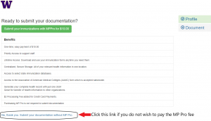 UW's W is in the top right corner of the screenshot. Below this reads "Ready to submit your documentation?"

Below this is a green button that says "Submit your immunizations with MPPro for $10.00". Under this is a table labelled "Benefits" which "One-time, easy payment of $10.00. Priority Access to Support Staff. Lifetime Access: Download and use your immunization forms anytime you need them. Centralized, Secure Storeage: All of your relevant health information in one location. Access to select state immunization databases. Access to the Association of American Medical Colleges (AAMC) from which is accepted nationwide.  Generate your complete health record with just one click! Great for transfer of health information to other organizations. $2 Processing Fee added for Credit Card Payments. Purchasing MP Pro is not required to submit documentation."

Under this is a light blue link that is circled, and an edit has a bright red arrow pointing to the link and the caption stating "Click this link if you do not wish to pay the MP Pro fee". The link says "No, thank you. Submit your documentation without MP Pro."
