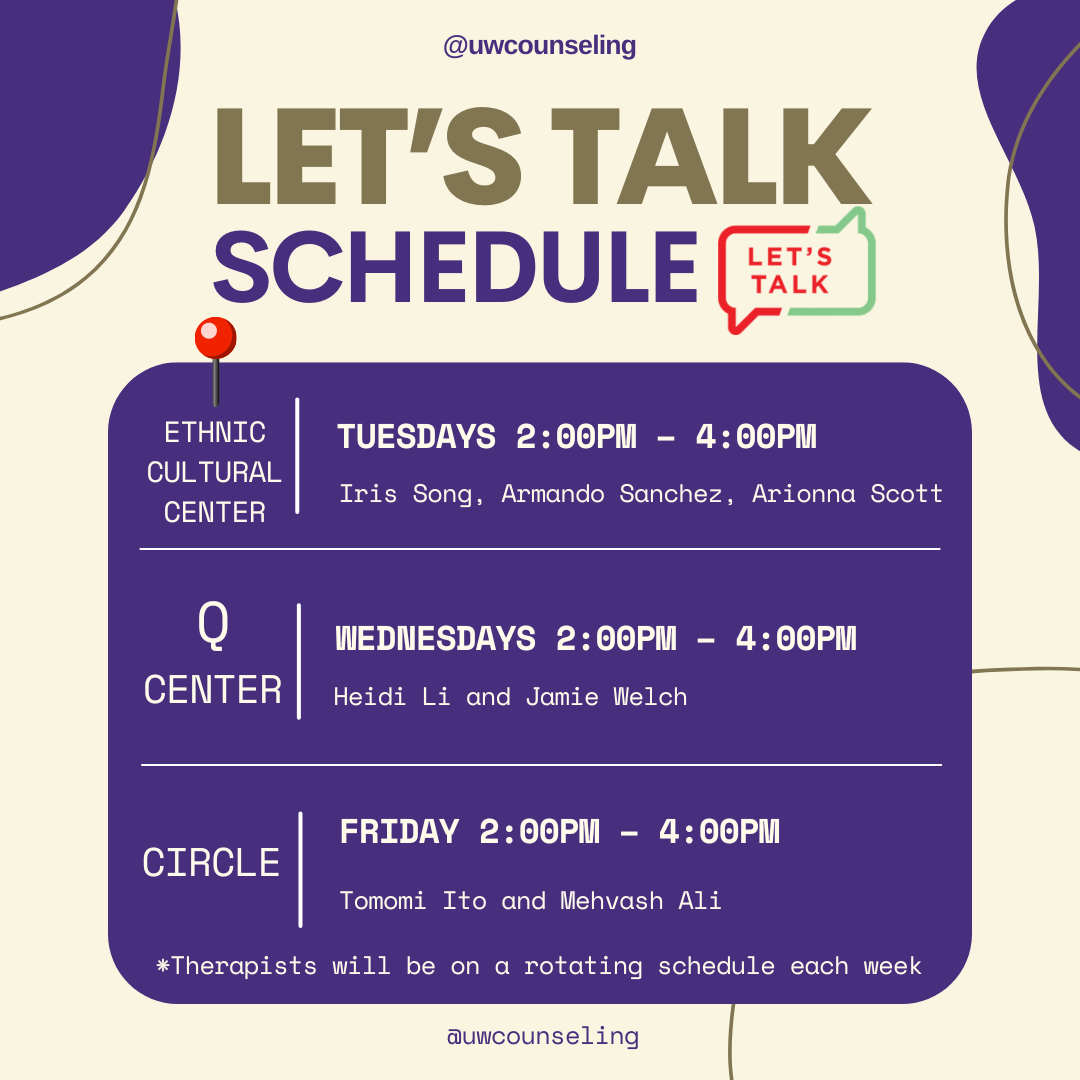 2024 Let's Talk Schedule for the year

Location: Ethnic Culture Center - Tuesdays 2:00PM to 4:00PM with Iris Song, Armando Sanchez, and Arionna Scott

Location: Q Center - Wednesdays from 2:00PM - 4:00PM with Heidi Li and Jamie Welch

Location: Circle on Fridays from 2:00PM to 4:00PM with Tomomi ITo and Mehvash Ali.

Therapists will be on a rotating schedule.  