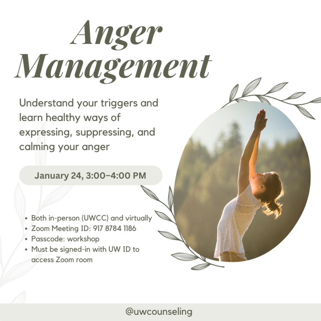 Anger Management Workshop Understand your triggers and learn healthy ways of expressing, suppressing, and calming your anger All workshops will be offered both in-person (UWCC) and virtually, unless otherwise noted Zoom Meeting ID: 917 8784 1186 Passcode: workshop Zoom link Must be signed-in with UW ID to access Zoom room Friday, January 24 3-4 pm