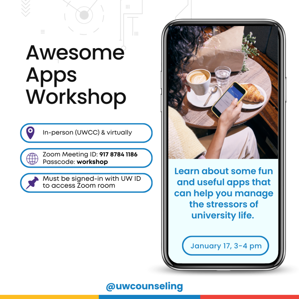 Awesome Apps - Learn about some fun and useful apps that can help you manage the stressors of university life. All workshops will be offered both in-person (UWCC) and virtually, unless otherwise noted Zoom Meeting ID: 917 8784 1186 Passcode: workshop Zoom link Must be signed-in with UW ID to access Zoom room This workshops will be on Friday, January 17th from 3-4 pm