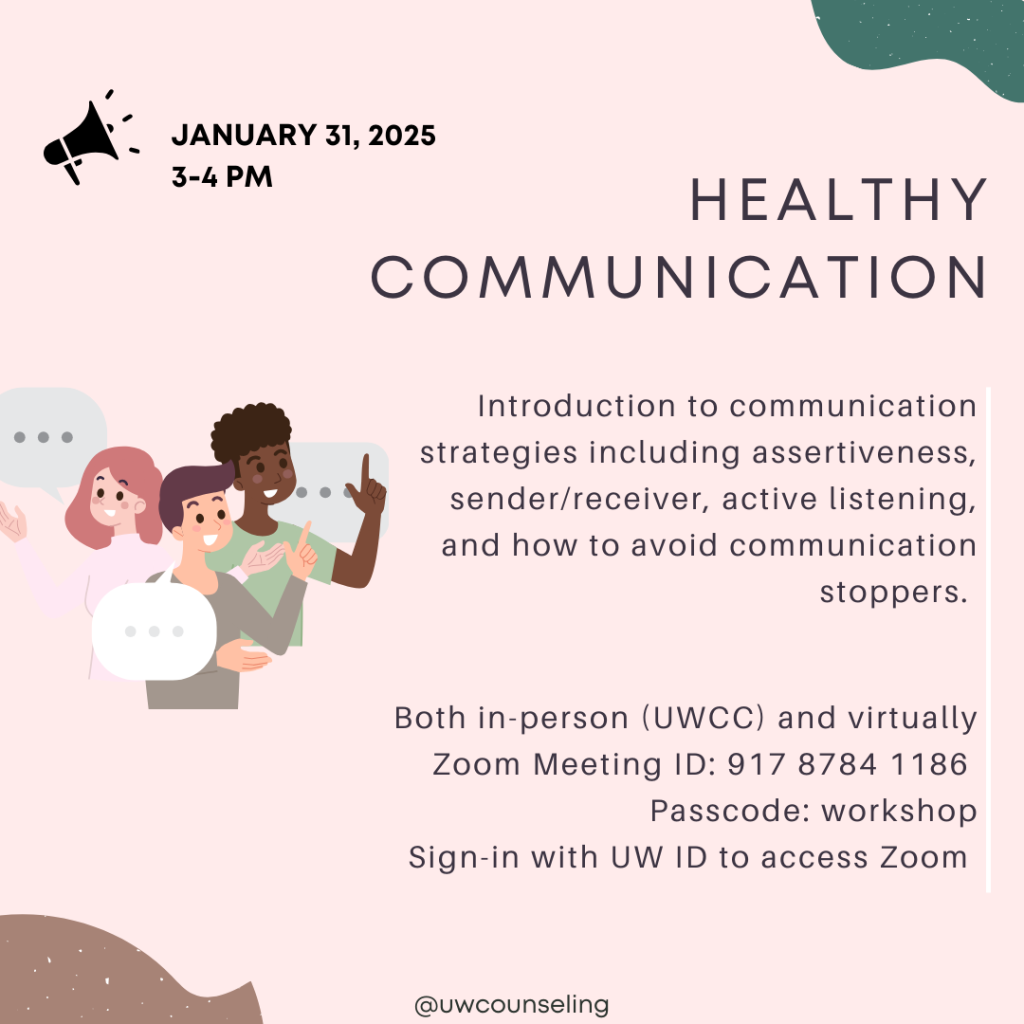 Healthy Communication Introduction to communication strategies including assertiveness, sender/receiver, active listening, and how to avoid communication stoppers. All workshops will be offered both in-person (UWCC) and virtually, unless otherwise noted Zoom Meeting ID: 917 8784 1186 Passcode: workshop Zoom link Must be signed-in with UW ID to access Zoom room Friday, January 31 from 3-4 pm