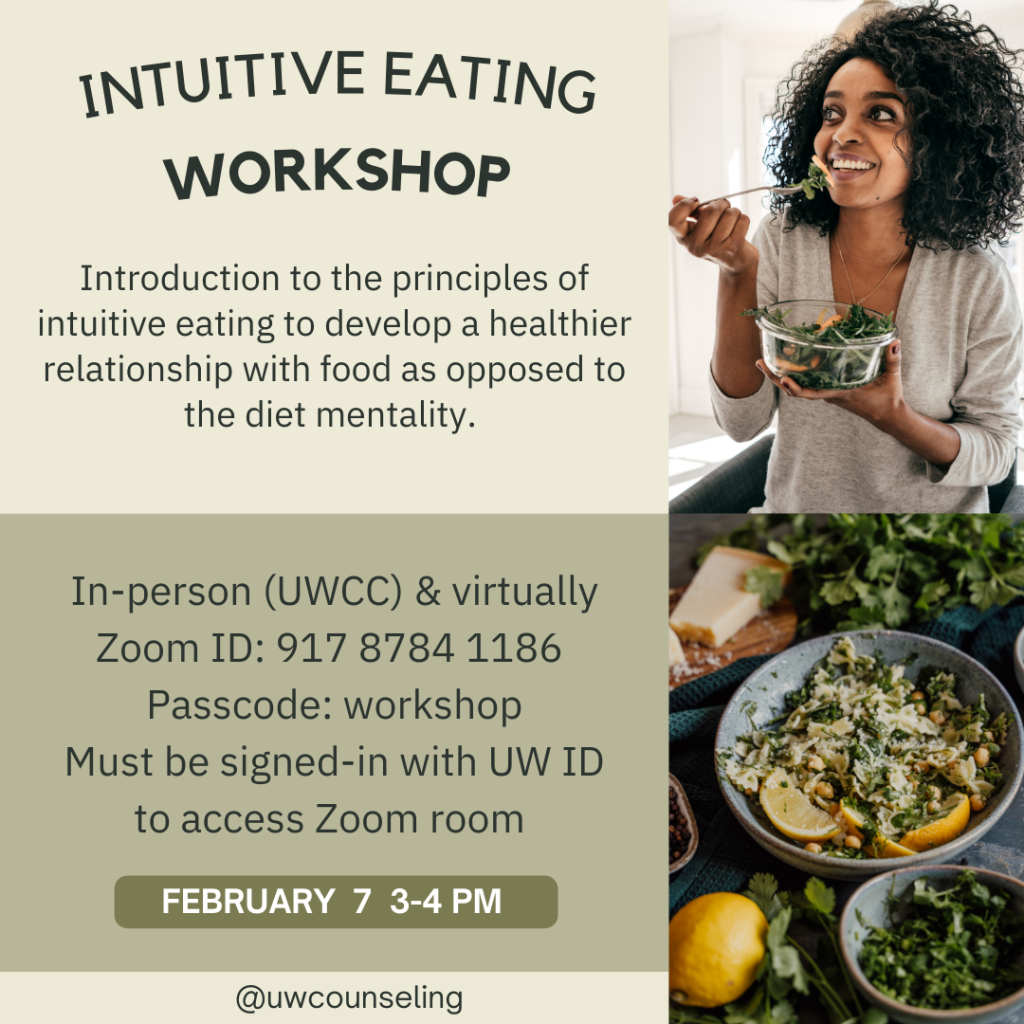 Intuitive Eating Workshop Introduction to the principles of intuitive eating to develop a healthier relationship with food as opposed to the diet mentality. All workshops will be offered both in-person (UWCC) and virtually, unless otherwise noted Zoom Meeting ID: 917 8784 1186 Passcode: workshop Zoom link Must be signed-in with UW ID to access Zoom room Friday, February 7th, 3-4 pm