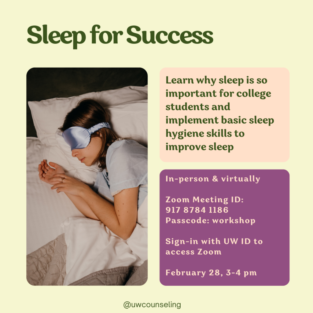 Sleep For Success Workshop Learn why sleep is so important for college students and implement basic sleep hygiene skills to improve sleep All workshops will be offered both in-person (UWCC) and virtually, unless otherwise noted Zoom Meeting ID: 917 8784 1186 Passcode: workshop Zoom link Must be signed-in with UW ID to access Zoom room Friday, February 28th 3-4 pm