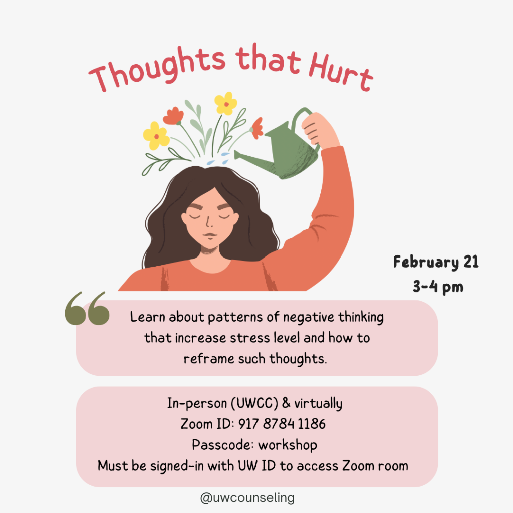 Thoughts That Hurt. Workshop Learn about patterns of negative thinking that increase stress level and how to reframe such thoughts. All workshops will be offered both in-person (UWCC) and virtually, unless otherwise noted Zoom Meeting ID: 917 8784 1186 Passcode: workshop Zoom link Must be signed-in with UW ID to access Zoom room Friday, February 21 from 3p to 4p