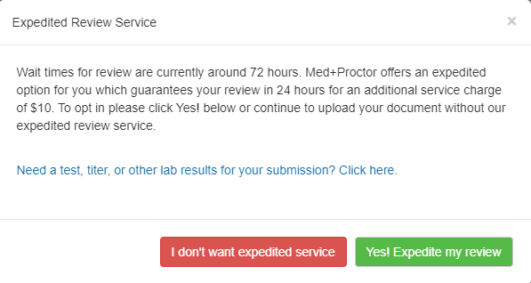 Top left of the screenshot shows "Expediated Review Service". Under this is a faint line, and under that: "Wait time for review are currently around 72 hours. Med+Proctor offers an expedited option for you which guarantees your review in 24 hours for an additional service charge of $10. To opt in please click Yes below or continue to upload your document without our expedited review service." 

In a light blue font is a link: "Need a test, titer, or other lab results for your submission? Click here." 

Under another faint line on the bottom right is a red button that says "I don't want expedited service" and a green button that says "Yes! Expedite my review."
