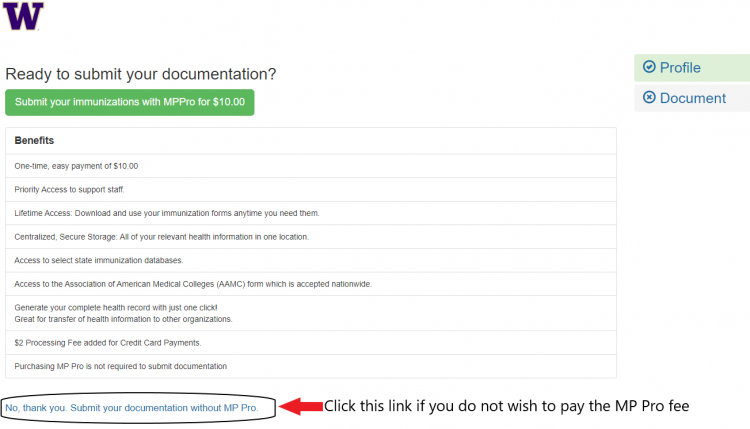UW's W is in the top right corner of the screenshot. Below this reads "Ready to submit your documentation?"

Below this is a green button that says "Submit your immunizations with MPPro for $10.00". Under this is a table labelled "Benefits" which lists: "One-time, easy payment of $10.00. Priority Access to Support Staff. Lifetime Access: Download and use your immunization forms anytime you need them. Centralized, Secure Storage: All of your relevant health information in one location. Access to select state immunization databases. Access to the Association of American Medical Colleges (AAMC) from which is accepted nationwide.  Generate your complete health record with just one click! Great for transfer of health information to other organizations. $2 Processing Fee added for Credit Card Payments. Purchasing MP Pro is not required to submit documentation."

Under this is a light blue link that is circled, and an edit has a bright red arrow pointing to the link and the caption stating "Click this link if you do not wish to pay the MP Pro fee". The link says "No, thank you. Submit your documentation without MP Pro."
